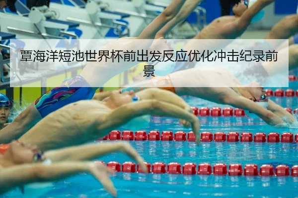覃海洋短池世界杯前出发反应优化冲击纪录前景